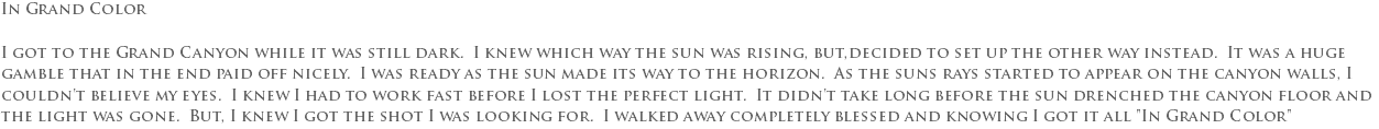 In Grand Color I got to the Grand Canyon while it was still dark. I knew which way the sun was rising, but,decided to set up the other way instead. It was a huge gamble that in the end paid off nicely. I was ready as the sun made its way to the horizon. As the suns rays started to appear on the canyon walls, I couldn't believe my eyes. I knew I had to work fast before I lost the perfect light. It didn't take long before the sun drenched the canyon floor and the light was gone. But, I knew I got the shot I was looking for. I walked away completely blessed and knowing I got it all "In Grand Color"