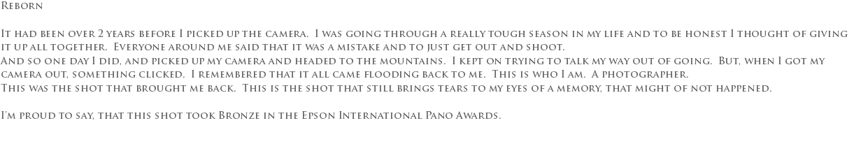 Reborn It had been over 2 years before I picked up the camera. I was going through a really tough season in my life and to be honest I thought of giving it up all together. Everyone around me said that it was a mistake and to just get out and shoot. And so one day I did, and picked up my camera and headed to the mountains. I kept on trying to talk my way out of going. But, when I got my camera out, something clicked. I remembered that it all came flooding back to me. This is who I am. A photographer. This was the shot that brought me back. This is the shot that still brings tears to my eyes of a memory, that might of not happened. I'm proud to say, that this shot took Bronze in the Epson International Pano Awards. 