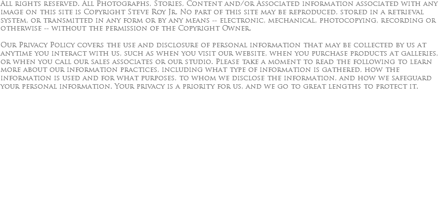 All rights reserved. All Photographs, Stories, Content and/or Associated information associated with any image on this site is Copyright Steve Roy Jr. No part of this site may be reproduced, stored in a retrieval system, or transmitted in any form or by any means -- electronic, mechanical, photocopying, recording or otherwise -- without the permission of the Copyright Owner. Our Privacy Policy covers the use and disclosure of personal information that may be collected by us at anytime you interact with us, such as when you visit our website, when you purchase products at galleries, or when you call our sales associates or our studio. Please take a moment to read the following to learn more about our information practices, including what type of information is gathered, how the information is used and for what purposes, to whom we disclose the information, and how we safeguard your personal information. Your privacy is a priority for us, and we go to great lengths to protect it. 
