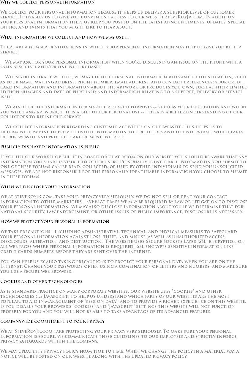 Why we collect personal information We collect your personal information because it helps us deliver a superior level of customer service. It enables us to give you convenient access to our website SteveRoyJr.com. In addition, your personal information helps us keep you posted on the latest announcements, updates, special offers, and events that you might like to hear about. What information we collect and how we may use it There are a number of situations in which your personal information may help us give you better service: We may ask for your personal information when you're discussing an issue on the phone with a sales associate and/or online purchases. When you interact with us, we may collect personal information relevant to the situation, such as your name, mailing address, phone number, email address, and contact preferences; your credit card information and information about the artwork or products you own, such as their limited edition numbers and date of purchase; and information relating to a support, delivery or service issue. We also collect information for market research purposes -- such as your occupation and where you will hang artwork, if it is a gift of for personal use -- to gain a better understanding of our collectors to refine our service. We collect information regarding customer activities on our website. This helps us to determine how best to provide useful information to collectors and to understand which parts of our website and products are of most interest. Publicly displayed information is public If you use our workshop bulletin board or chat room on our website you should be aware that any information you share is visible to other users. Personally identifiable information you submit to one of these forums can be read, collected, or used by other individuals to send you unsolicited messages. We are not responsible for the personally identifiable information you choose to submit in these forums. When we disclose your information We at SteveRoyJR.com, take your privacy very seriously. We do not sell or rent your contact information to other marketers - EVER! At times we may be required by law or litigation to disclose your personal information. We may also disclose information about you if we determine that for national security, law enforcement, or other issues of public importance, disclosure is necessary. How we protect your personal information We take precautions - including administrative, technical, and physical measures to safeguard your personal information against loss, theft, and misuse, as well as unauthorized access, disclosure, alteration, and destruction. The website uses Secure Sockets Layer (SSL) encryption on all web pages where personal information is required. SSL encrypts sensitive information like credit cards numbers before they are sent over the Internet. You can help us by also taking precautions to protect your personal data when you are on the Internet. Change your passwords often using a combination of letters and numbers, and make sure you use a secure web browser. Cookies and other technologies As is standard practice on many corporate websites, our website uses "cookies" and other technologies (i.e Javascript) to help us understand which parts of our websites are the most popular, to aid in management of "session data", and to provide a richer experience on this website. If you disable your browser's "cookies" and "Javascript" settings this website will not function properly for you and you will not be able to take advantage of its advanced features. companywide commitment to your privacy We at SteveRoyJr.com take protecting your privacy very seriously. To make sure your personal information is secure, we communicate these guidelines to our employees and strictly enforce privacy safeguards within the company. We may update its privacy policy from time to time. When we change the policy in a material way a notice will be posted on our website along with the updated privacy policy. 
