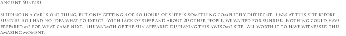 Ancient Sunrise Sleeping in a car is one thing, but only getting 3 or so hours of sleep is something completely different. I was at this site before sunrise, so i had no idea what to expect. With lack of sleep and about 20 other people, we waited for sunrise. Nothing could have prepared me for what came next. The warmth of the sun appeared displaying this awesome site. All worth it to have witnessed this amazing moment. 