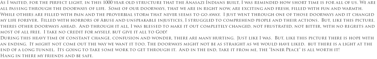 As I waited, for the perfect light, in this 1000 year old structure that the Anasazi Indians built, I was reminded how short time is for all of us. We are all passing through the doorways of life. Some of our doorways, that we are in right now, are exciting and fresh, filled with fun and warmth. While others are filled with pain and the proverbial storm that never seems to go away. I just went through one of those doorways and it changed my life forever. Filled with horrors of Abuse and unspeakable injustices, I struggled to comprehend people and their actions. But, like this picture, theres other doorways ahead. And through it all, I was blessed to make it out completely changed, not frustrated, not bitter, with no regrets and most of all free. I take no credit for myself, but give it all to God! During this heavy time of constant change, confusion and wonder, there are many hurting. Just like I was. But, like this picture there is hope with an ending. It might not come out the way we want it too, The doorways might not be as straight as we would have liked. but there is a light at the end of a long tunnel. Its going to take some work to get through it. And in the end, take it from me, the "Inner Peace" is all worth it! Hang in there my friends and be safe.