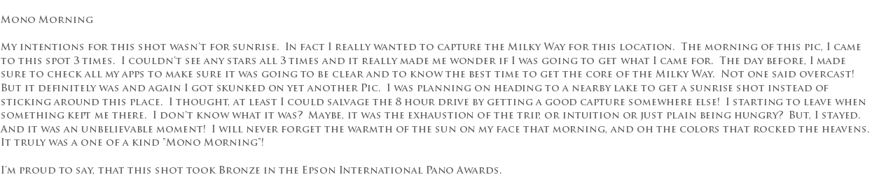  Mono Morning My intentions for this shot wasn't for sunrise. In fact I really wanted to capture the Milky Way for this location. The morning of this pic, I came to this spot 3 times. I couldn't see any stars all 3 times and it really made me wonder if I was going to get what I came for. The day before, I made sure to check all my apps to make sure it was going to be clear and to know the best time to get the core of the Milky Way. Not one said overcast! But it definitely was and again I got skunked on yet another Pic. I was planning on heading to a nearby lake to get a sunrise shot instead of sticking around this place. I thought, at least I could salvage the 8 hour drive by getting a good capture somewhere else! I starting to leave when something kept me there. I don't know what it was? Maybe, it was the exhaustion of the trip, or intuition or just plain being hungry? But, I stayed. And it was an unbelievable moment! I will never forget the warmth of the sun on my face that morning, and oh the colors that rocked the heavens. It truly was a one of a kind "Mono Morning"! I'm proud to say, that this shot took Bronze in the Epson International Pano Awards. 